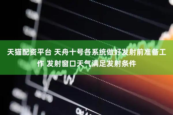 天猫配资平台 天舟十号各系统做好发射前准备工作 发射窗口天气满足发射条件